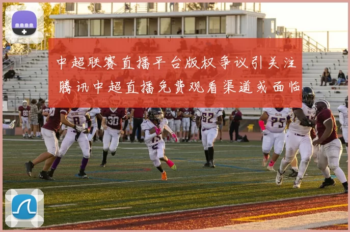 中超联赛直播平台版权争议引关注 腾讯中超直播免费观看渠道或面临调整