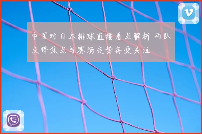 中国对日本排球直播看点解析 两队交锋焦点与赛场走势备受关注