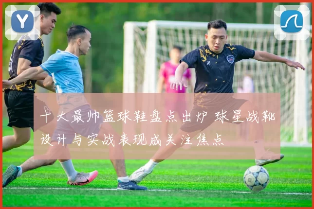 十大最帅篮球鞋盘点出炉 球星战靴设计与实战表现成关注焦点