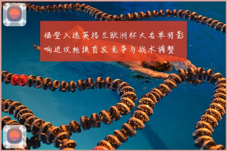 福登入选英格兰欧洲杯大名单将影响进攻轮换首发竞争与战术调整