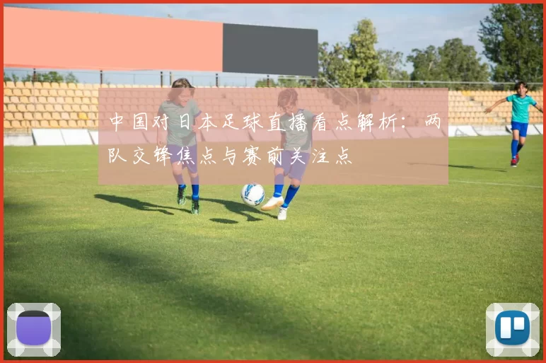 中国对日本足球直播看点解析：两队交锋焦点与赛前关注点