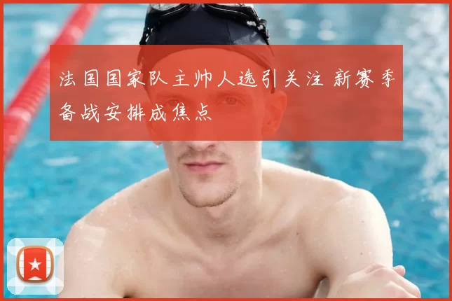 法国国家队主帅人选引关注 新赛季备战安排成焦点