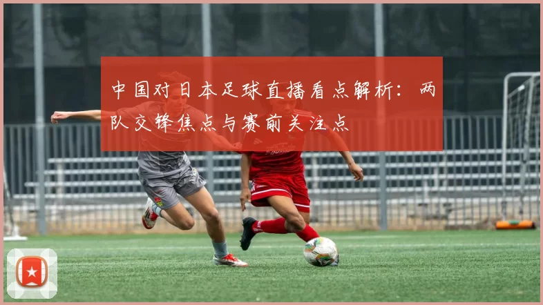 中国对日本足球直播看点解析：两队交锋焦点与赛前关注点