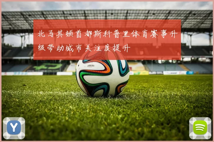 北马其顿首都斯科普里体育赛事升级带动城市关注度提升