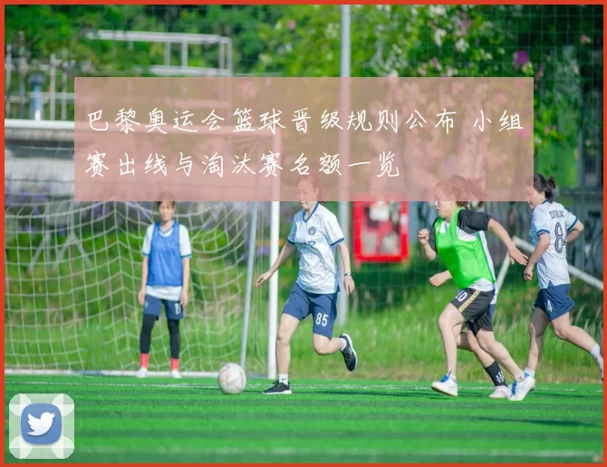 巴黎奥运会篮球晋级规则公布 小组赛出线与淘汰赛名额一览