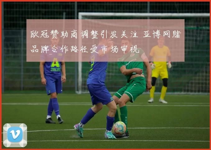 欧冠赞助商调整引发关注 亚博网赌品牌合作路径受市场审视