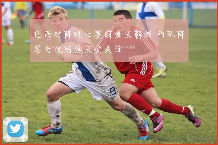 巴西对阵瑞士赛前看点解析 两队阵容与攻防焦点受关注