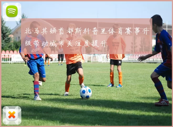 北马其顿首都斯科普里体育赛事升级带动城市关注度提升