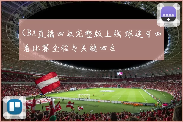 CBA直播回放完整版上线 球迷可回看比赛全程与关键回合