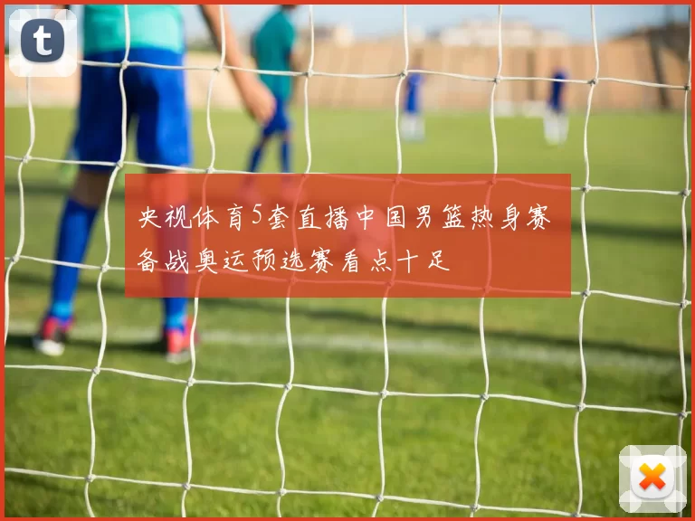 央视体育5套直播中国男篮热身赛 备战奥运预选赛看点十足