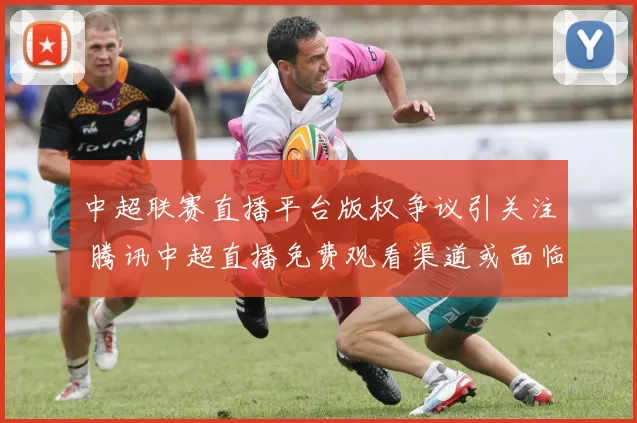 中超联赛直播平台版权争议引关注 腾讯中超直播免费观看渠道或面临调整