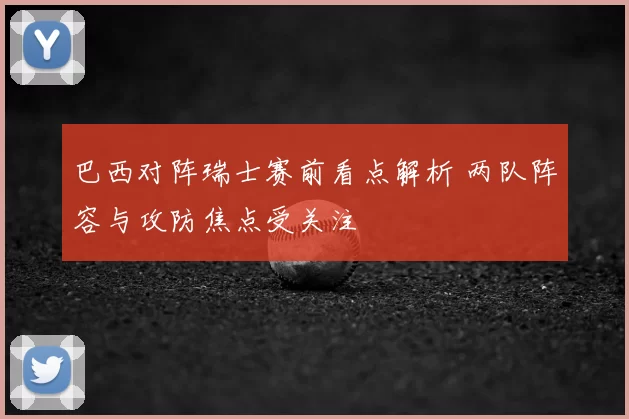 巴西对阵瑞士赛前看点解析 两队阵容与攻防焦点受关注