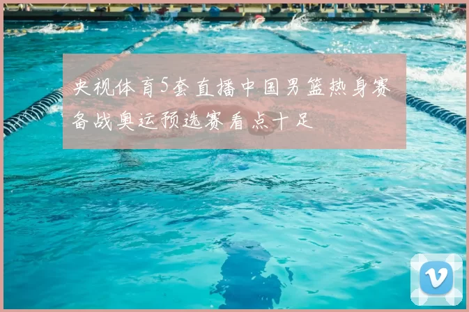 央视体育5套直播中国男篮热身赛 备战奥运预选赛看点十足