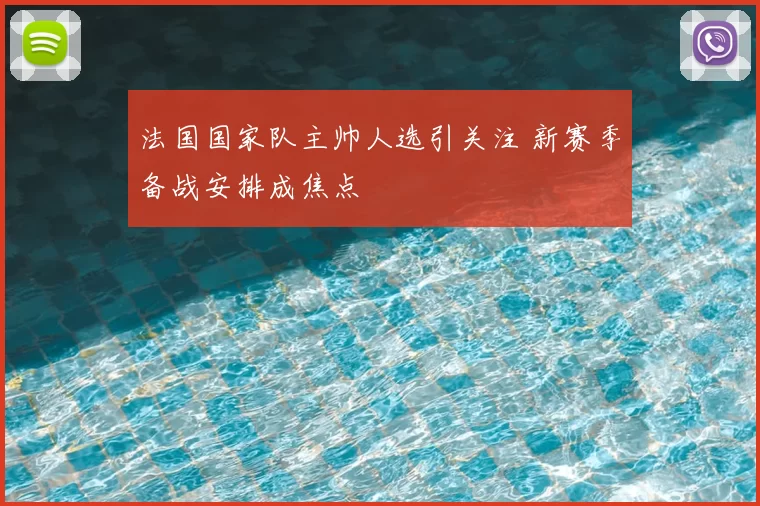 法国国家队主帅人选引关注 新赛季备战安排成焦点