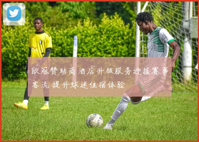 欧冠赞助商酒店升级服务迎接赛事客流 提升球迷住宿体验