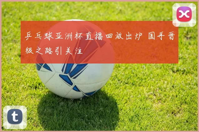 乒乓球亚洲杯直播回放出炉 国手晋级之路引关注