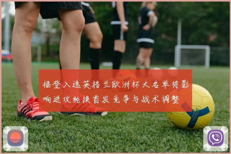 福登入选英格兰欧洲杯大名单将影响进攻轮换首发竞争与战术调整