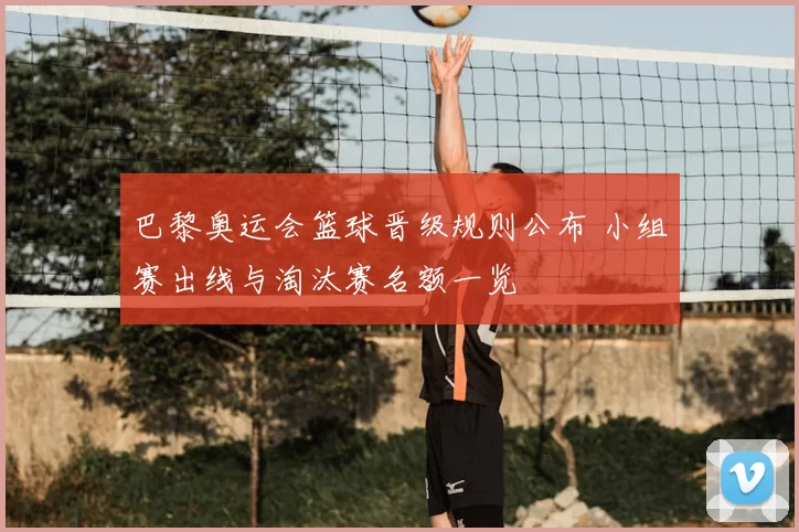 巴黎奥运会篮球晋级规则公布 小组赛出线与淘汰赛名额一览