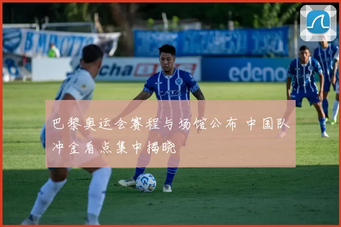 巴黎奥运会赛程与场馆公布 中国队冲金看点集中揭晓