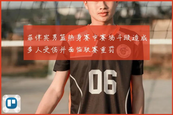菲律宾男篮热身赛中赛场斗殴造成多人受伤并面临联赛重罚