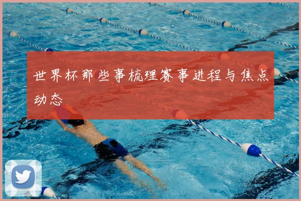 世界杯那些事梳理赛事进程与焦点动态