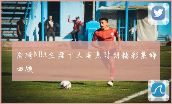 周琦NBA生涯十大高光时刻精彩集锦回顾