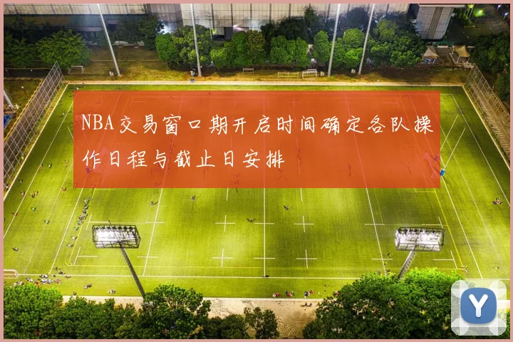 NBA交易窗口期开启时间确定各队操作日程与截止日安排