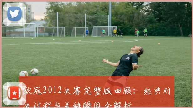 欧冠2012决赛完整版回顾:经典对决过程与关键瞬间全解析