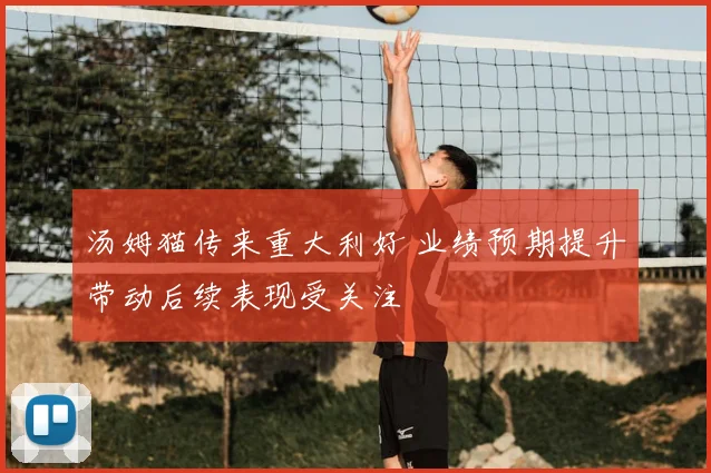 汤姆猫传来重大利好 业绩预期提升带动后续表现受关注