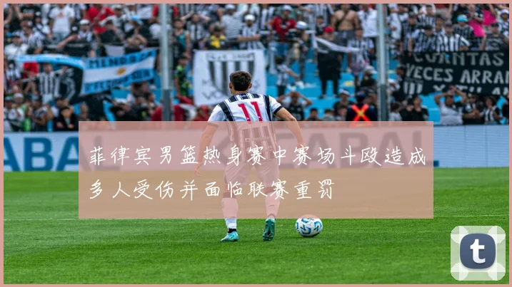 菲律宾男篮热身赛中赛场斗殴造成多人受伤并面临联赛重罚