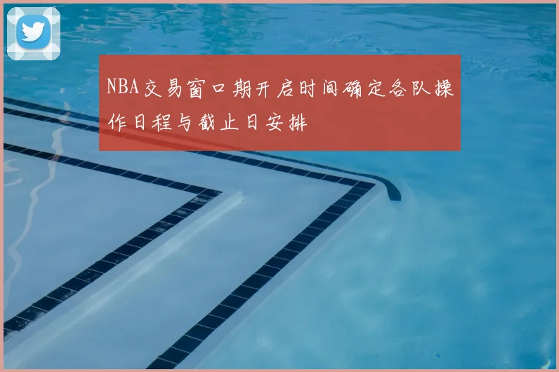 NBA交易窗口期开启时间确定各队操作日程与截止日安排